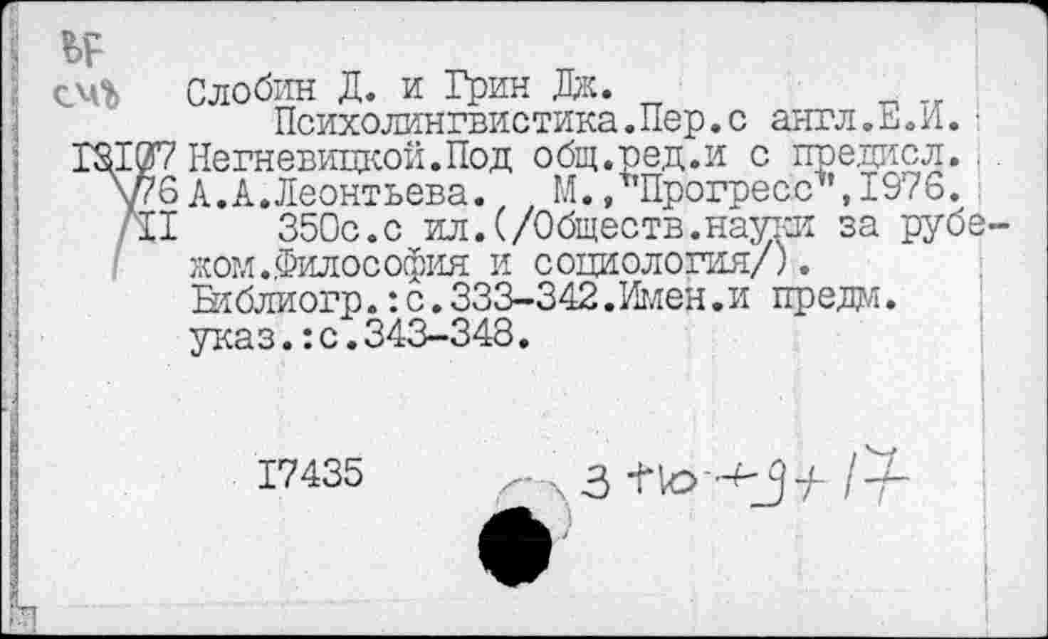 ﻿Психолингвистика.Пер.с англ.Е.И.■
7 Негневицкой.Под общ.ред.и с предисл..
6 А.А.Леонтьева. 1 М. /'Прогресс'1’, 1976.
I	350с.с ил.(/Обществ.науки за рубе-
жом. Философия и социология/).
Ьтблиогр.: с.333-342.Имен.и предал.
указ.:с.343-348•
17435